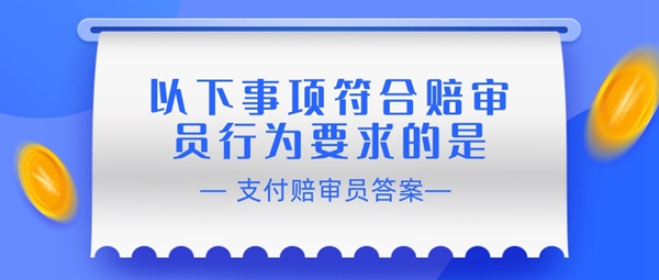《支付宝》赔审员认证答案：以下事项符合赔审员行为要求的是