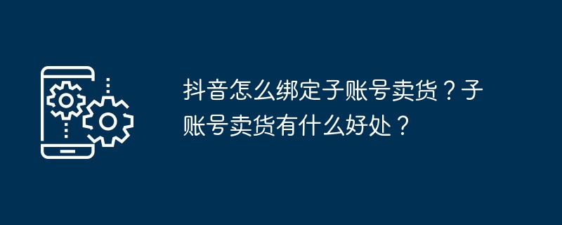 抖音怎么绑定子账号卖货？子账号卖货有什么好处？