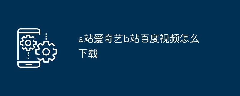 a站爱奇艺b站百度视频怎么下载