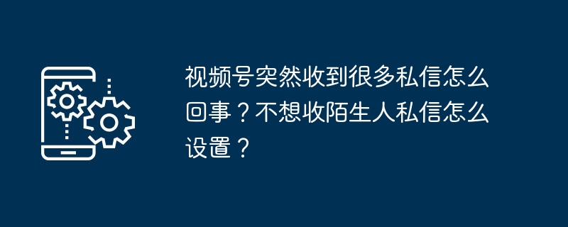 视频号突然收到很多私信怎么回事？不想收陌生人私信怎么设置？