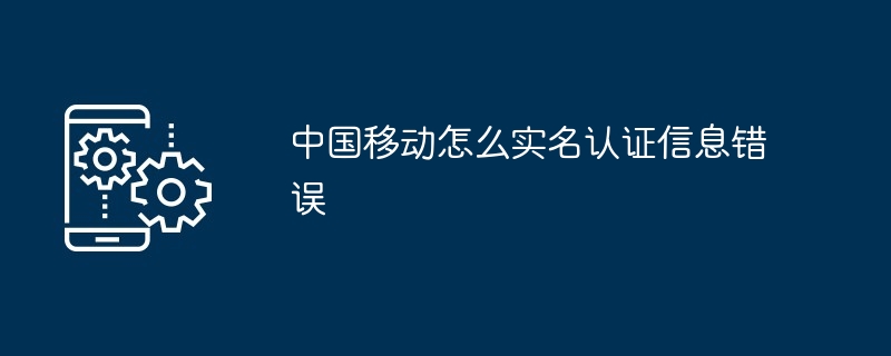 中国移动怎么实名认证信息错误